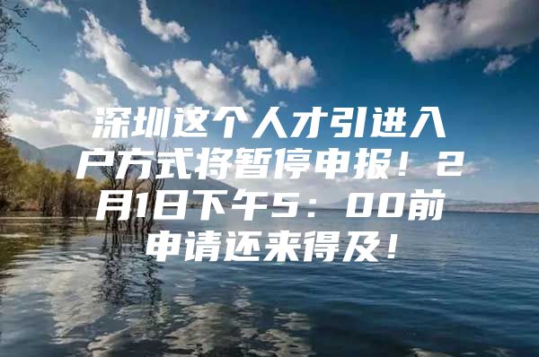 深圳这个人才引进入户方式将暂停申报！2月1日下午5：00前申请还来得及！