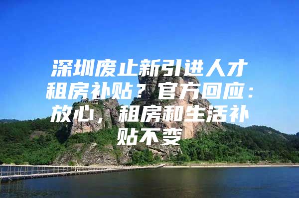 深圳废止新引进人才租房补贴？官方回应：放心，租房和生活补贴不变