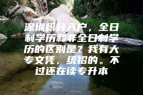 深圳积分入户，全日制学历和非全日制学历的区别是？我有大专文凭，统招的。不过还在读专升本