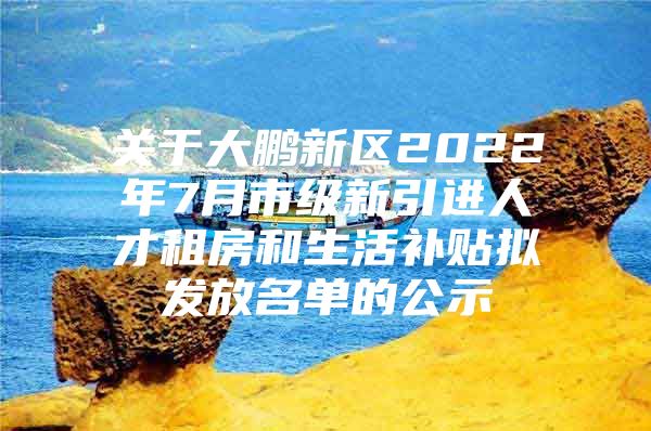 关于大鹏新区2022年7月市级新引进人才租房和生活补贴拟发放名单的公示