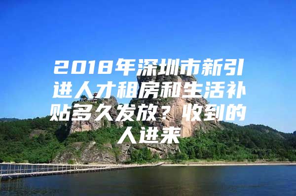 2018年深圳市新引进人才租房和生活补贴多久发放？收到的人进来