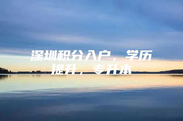 深圳积分入户，学历提升，专升本
