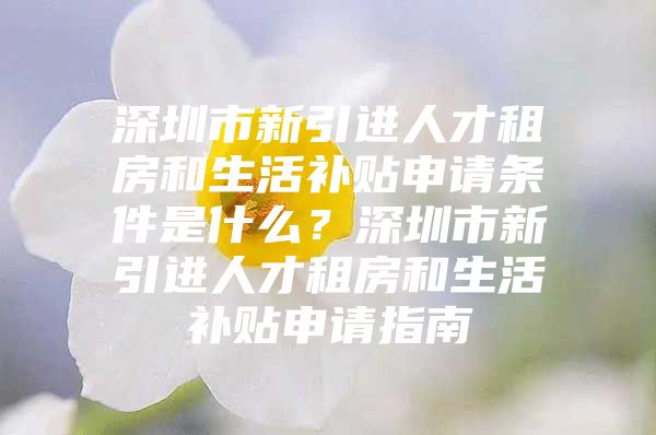 深圳市新引进人才租房和生活补贴申请条件是什么？深圳市新引进人才租房和生活补贴申请指南