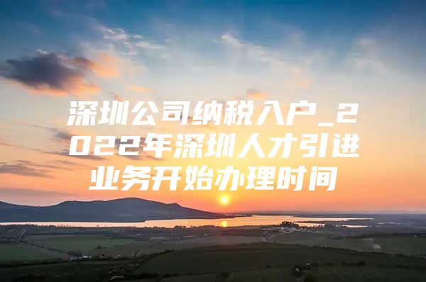 深圳公司纳税入户_2022年深圳人才引进业务开始办理时间