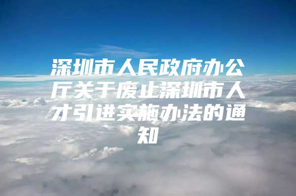 深圳市人民政府办公厅关于废止深圳市人才引进实施办法的通知