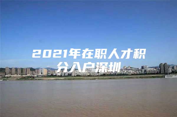 2021年在职人才积分入户深圳