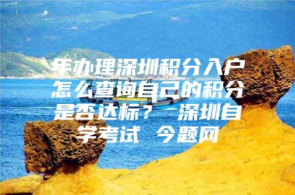 年办理深圳积分入户怎么查询自己的积分是否达标？ 深圳自学考试 今题网