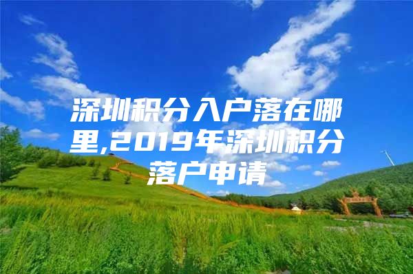 深圳积分入户落在哪里,2019年深圳积分落户申请