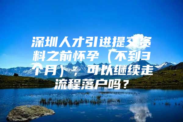 深圳人才引进提交资料之前怀孕（不到3个月），可以继续走流程落户吗？