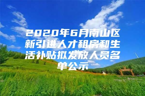 2020年6月南山区新引进人才租房和生活补贴拟发放人员名单公示