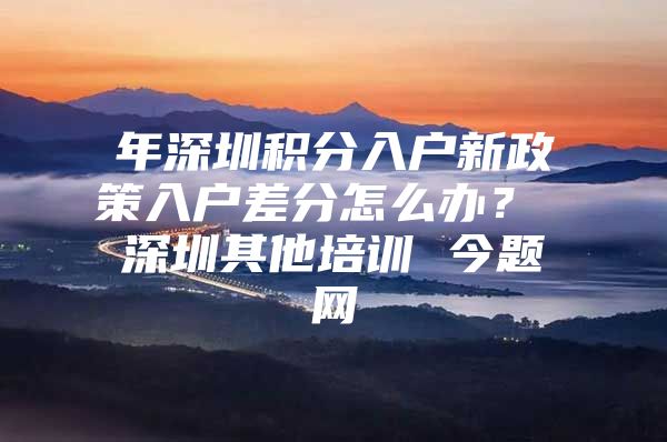 年深圳积分入户新政策入户差分怎么办？ 深圳其他培训 今题网