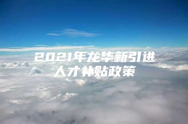 2021年龙华新引进人才补贴政策