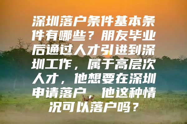 深圳落户条件基本条件有哪些？朋友毕业后通过人才引进到深圳工作，属于高层次人才，他想要在深圳申请落户，他这种情况可以落户吗？