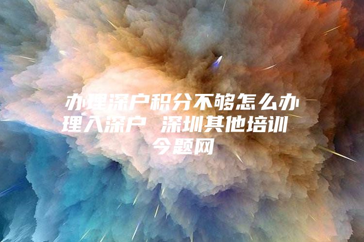 办理深户积分不够怎么办理入深户 深圳其他培训 今题网