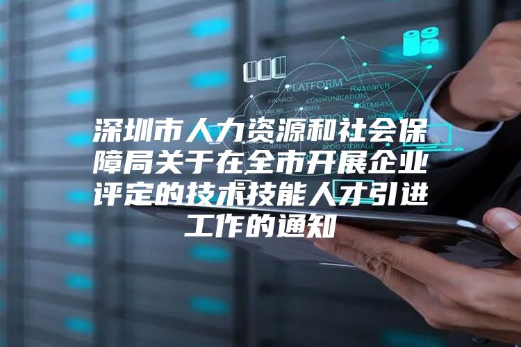 深圳市人力资源和社会保障局关于在全市开展企业评定的技术技能人才引进工作的通知