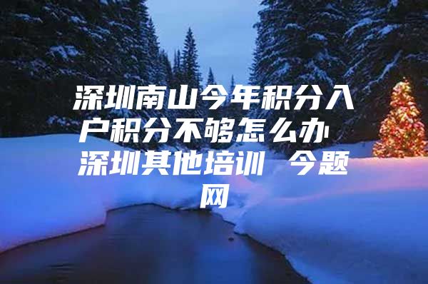 深圳南山今年积分入户积分不够怎么办 深圳其他培训 今题网