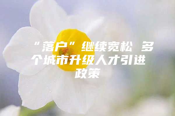 “落户”继续宽松 多个城市升级人才引进政策