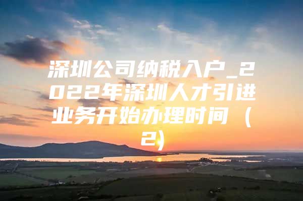 深圳公司纳税入户_2022年深圳人才引进业务开始办理时间 (2)