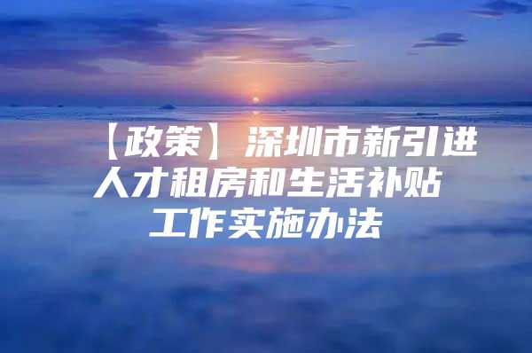 【政策】深圳市新引进人才租房和生活补贴工作实施办法