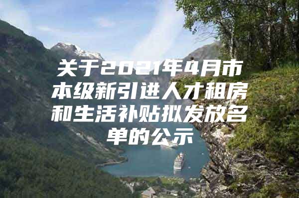 关于2021年4月市本级新引进人才租房和生活补贴拟发放名单的公示