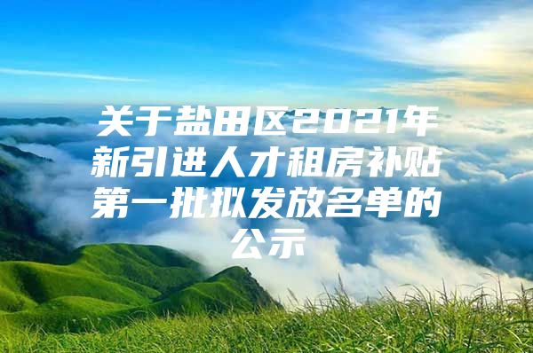关于盐田区2021年新引进人才租房补贴第一批拟发放名单的公示