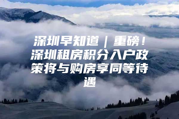 深圳早知道｜重磅！深圳租房积分入户政策将与购房享同等待遇
