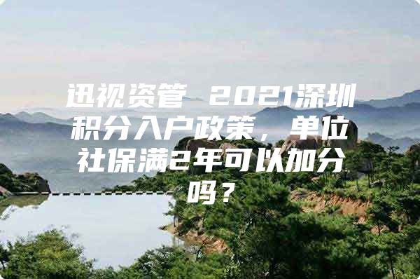 迅视资管 2021深圳积分入户政策，单位社保满2年可以加分吗？