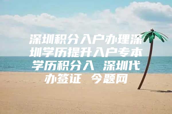 深圳积分入户办理深圳学历提升入户专本学历积分入 深圳代办签证 今题网