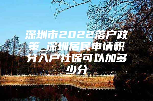 深圳市2022落户政策_深圳居民申请积分入户社保可以加多少分