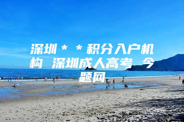 深圳＊＊积分入户机构 深圳成人高考 今题网