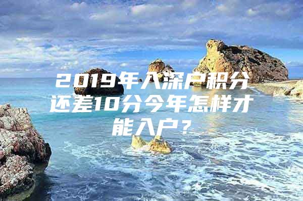 2019年入深户积分还差10分今年怎样才能入户？