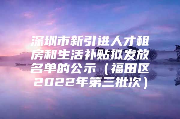 深圳市新引进人才租房和生活补贴拟发放名单的公示（福田区2022年第三批次）