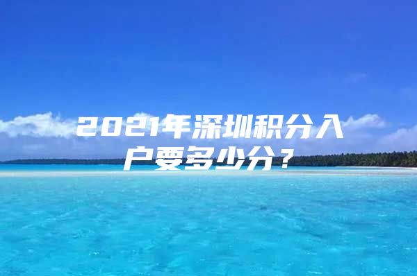 2021年深圳积分入户要多少分？