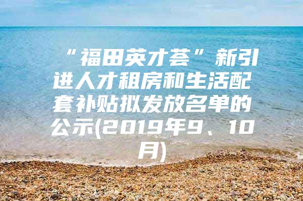 “福田英才荟”新引进人才租房和生活配套补贴拟发放名单的公示(2019年9、10月)