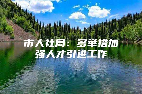 市人社局：多举措加强人才引进工作