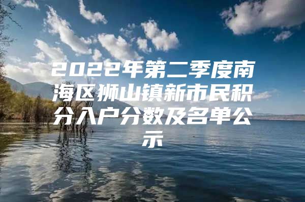 2022年第二季度南海区狮山镇新市民积分入户分数及名单公示