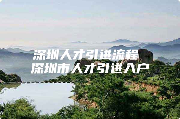 深圳人才引进流程 深圳市人才引进入户