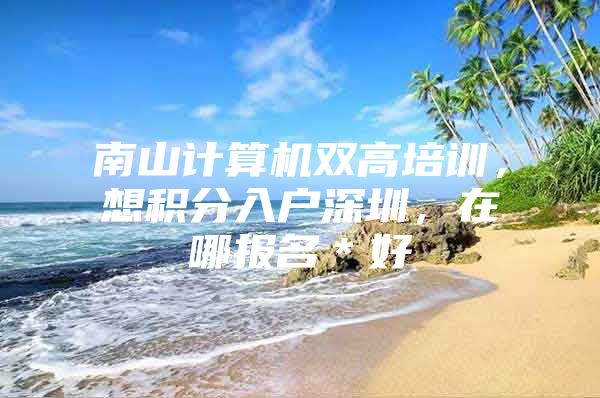 南山计算机双高培训，想积分入户深圳，在哪报名＊好
