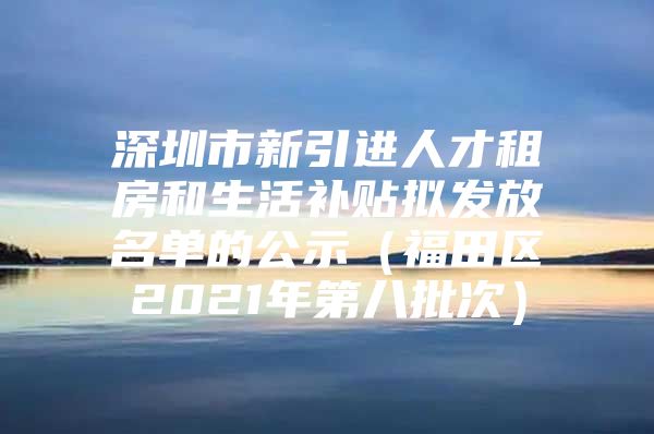 深圳市新引进人才租房和生活补贴拟发放名单的公示（福田区2021年第八批次）