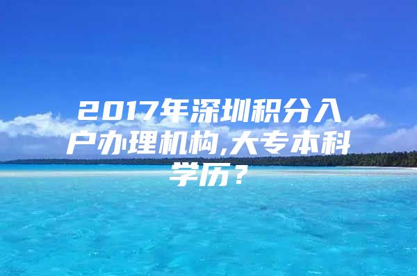 2017年深圳积分入户办理机构,大专本科学历？