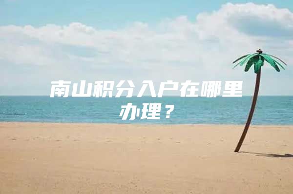 南山积分入户在哪里办理？