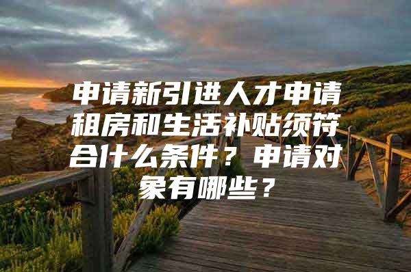 申请新引进人才申请租房和生活补贴须符合什么条件？申请对象有哪些？