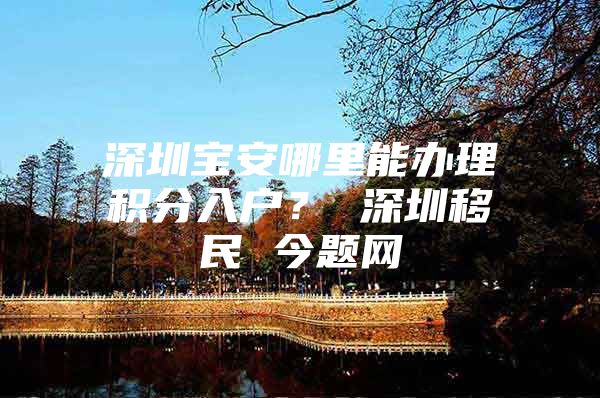 深圳宝安哪里能办理积分入户？ 深圳移民 今题网