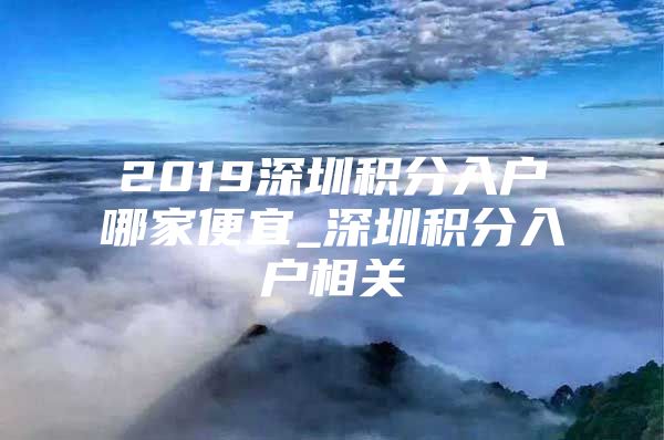 2019深圳积分入户哪家便宜_深圳积分入户相关