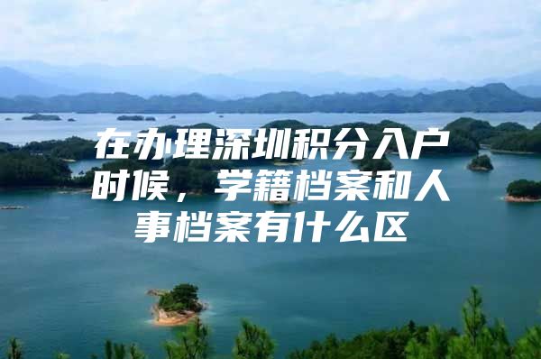 在办理深圳积分入户时候，学籍档案和人事档案有什么区