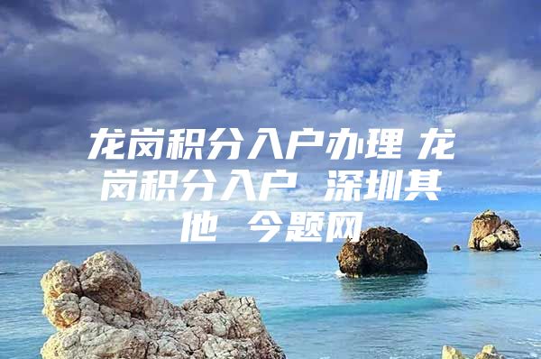 龙岗积分入户办理　龙岗积分入户 深圳其他 今题网