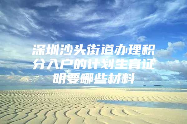 深圳沙头街道办理积分入户的计划生育证明要哪些材料