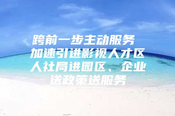 跨前一步主动服务 加速引进影视人才区人社局进园区、企业送政策送服务