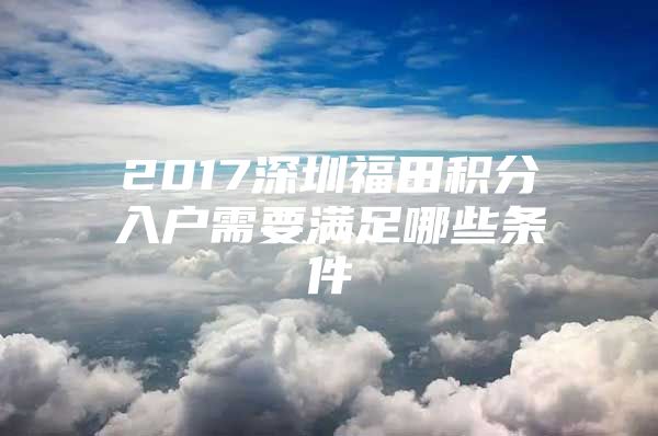2017深圳福田积分入户需要满足哪些条件