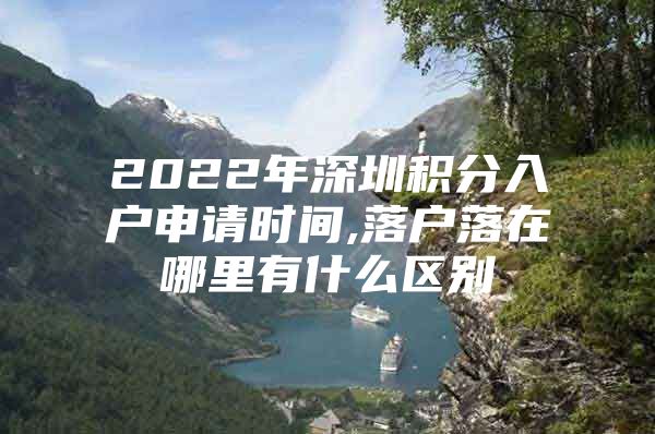 2022年深圳积分入户申请时间,落户落在哪里有什么区别